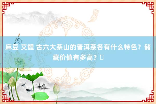 麻豆 艾鲤 古六大茶山的普洱茶各有什么特色？储藏价值有多高？​