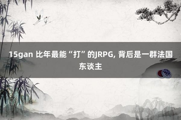 15gan 比年最能“打”的JRPG， 背后是一群法国东谈主