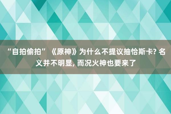 “自拍偷拍” 《原神》为什么不提议抽恰斯卡? 名义并不明显， 而况火神也要来了