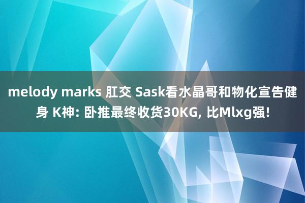 melody marks 肛交 Sask看水晶哥和物化宣告健身 K神: 卧推最终收货30KG， 比Mlxg强!