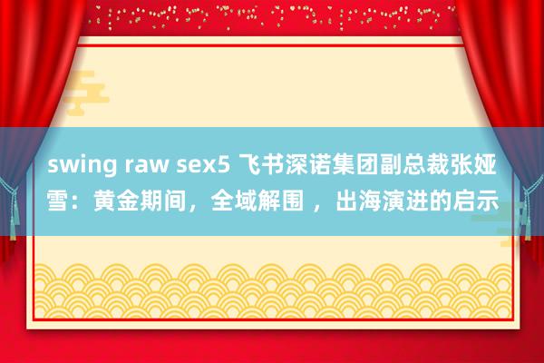 swing raw sex5 飞书深诺集团副总裁张娅雪：黄金期间，全域解围 ，出海演进的启示