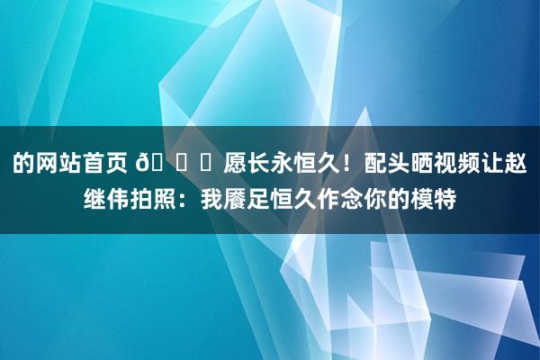 的网站首页 😁愿长永恒久！配头晒视频让赵继伟拍照：我餍足恒久作念你的模特