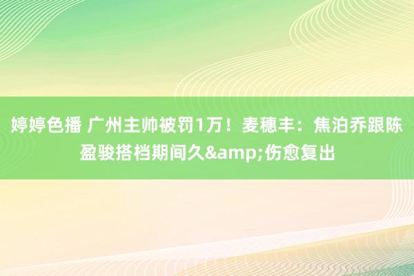 婷婷色播 广州主帅被罚1万！麦穗丰：焦泊乔跟陈盈骏搭档期间久&伤愈复出