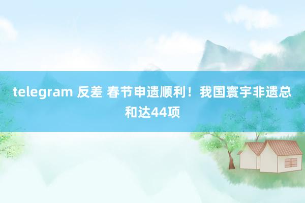 telegram 反差 春节申遗顺利！我国寰宇非遗总和达44项