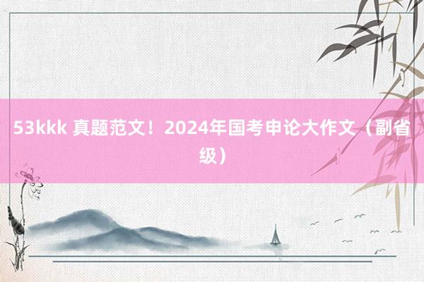 53kkk 真题范文！2024年国考申论大作文（副省级）