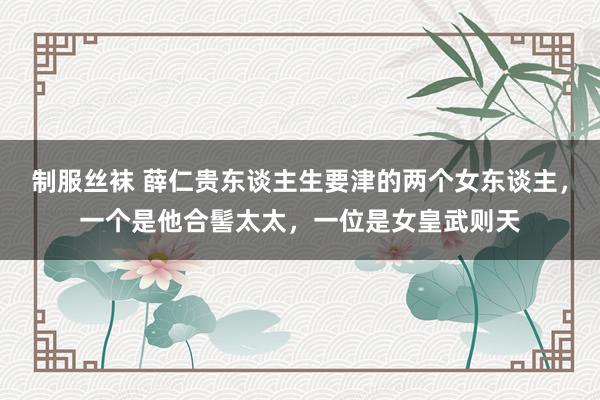 制服丝袜 薛仁贵东谈主生要津的两个女东谈主，一个是他合髻太太，一位是女皇武则天