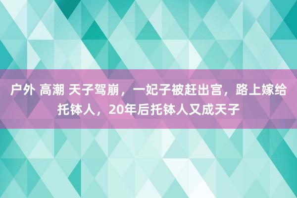 户外 高潮 天子驾崩，一妃子被赶出宫，路上嫁给托钵人，20年后托钵人又成天子