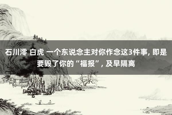 石川澪 白虎 一个东说念主对你作念这3件事， 即是要毁了你的“福报”， 及早隔离