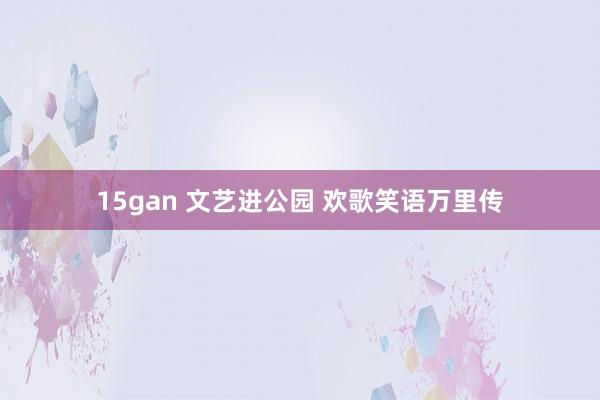 15gan 文艺进公园 欢歌笑语万里传