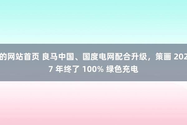 的网站首页 良马中国、国度电网配合升级，策画 2027 年终了 100% 绿色充电