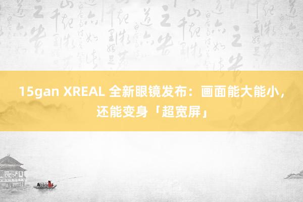 15gan XREAL 全新眼镜发布：画面能大能小，还能变身「超宽屏」