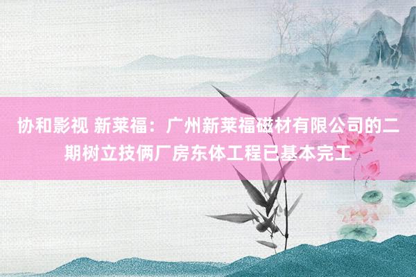 协和影视 新莱福：广州新莱福磁材有限公司的二期树立技俩厂房东体工程已基本完工