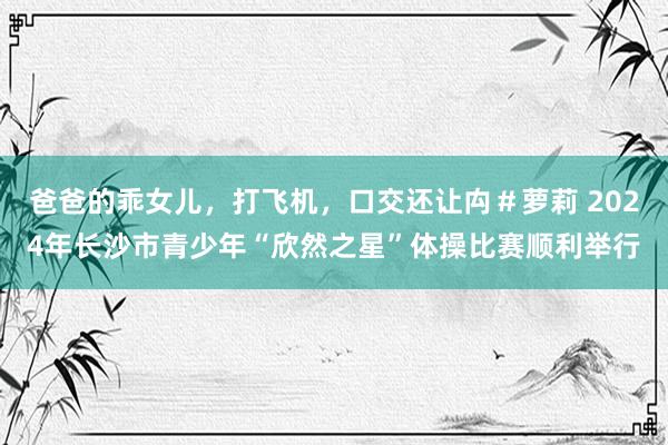 爸爸的乖女儿，打飞机，口交还让禸＃萝莉 2024年长沙市青少年“欣然之星”体操比赛顺利举行