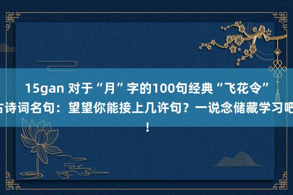 15gan 对于“月”字的100句经典“飞花令”古诗词名句：望望你能接上几许句？一说念储藏学习吧！