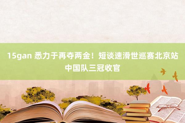 15gan 悉力于再夺两金！短谈速滑世巡赛北京站中国队三冠收官