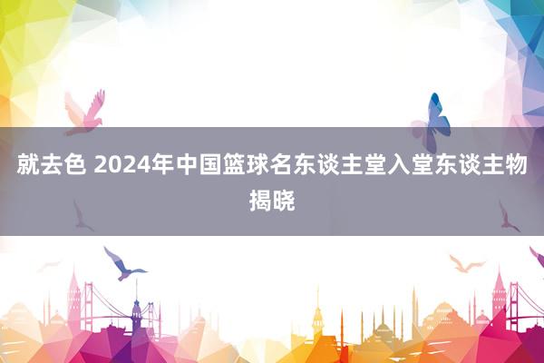 就去色 2024年中国篮球名东谈主堂入堂东谈主物揭晓