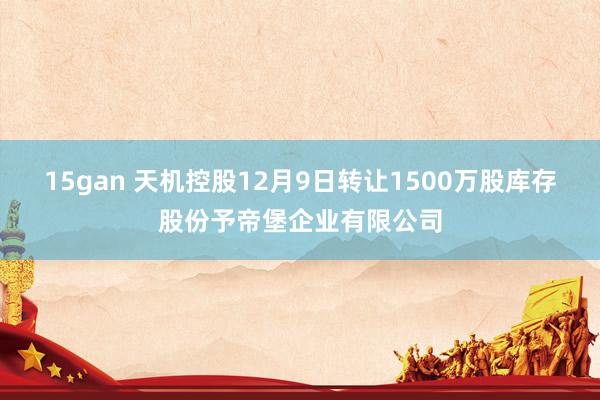 15gan 天机控股12月9日转让1500万股库存股份予帝堡企业有限公司