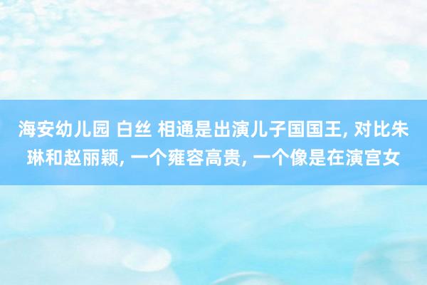 海安幼儿园 白丝 相通是出演儿子国国王， 对比朱琳和赵丽颖， 一个雍容高贵， 一个像是在演宫女