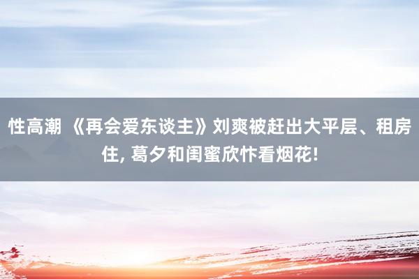 性高潮 《再会爱东谈主》刘爽被赶出大平层、租房住， 葛夕和闺蜜欣忭看烟花!