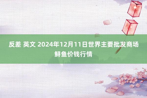 反差 英文 2024年12月11日世界主要批发商场鲟鱼价钱行情