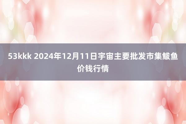 53kkk 2024年12月11日宇宙主要批发市集鲅鱼价钱行情