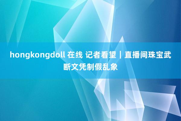 hongkongdoll 在线 记者看望｜直播间珠宝武断文凭制假乱象