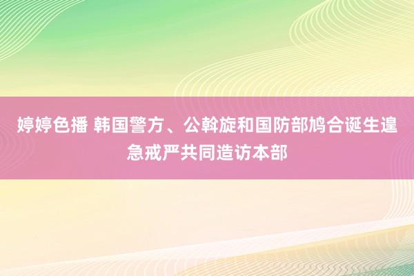 婷婷色播 韩国警方、公斡旋和国防部鸠合诞生遑急戒严共同造访本部