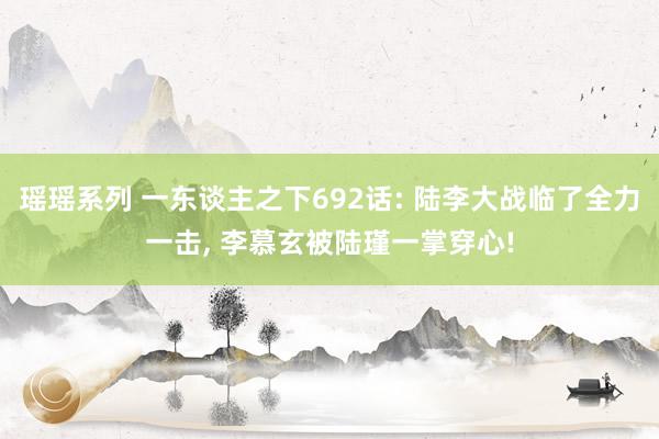 瑶瑶系列 一东谈主之下692话: 陆李大战临了全力一击， 李慕玄被陆瑾一掌穿心!