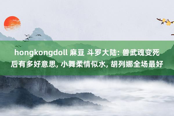 hongkongdoll 麻豆 斗罗大陆: 兽武魂变死后有多好意思， 小舞柔情似水， 胡列娜全场最好