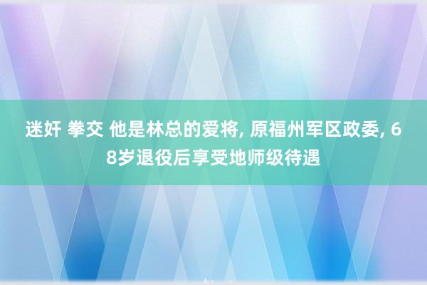 迷奸 拳交 他是林总的爱将， 原福州军区政委， 68岁退役后享受地师级待遇