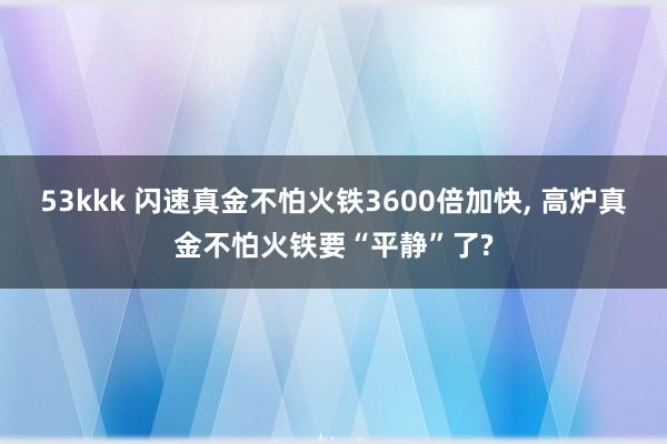 53kkk 闪速真金不怕火铁3600倍加快， 高炉真金不怕火铁要“平静”了?