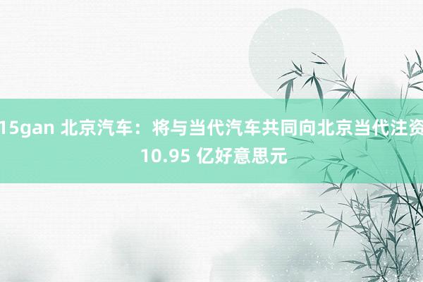 15gan 北京汽车：将与当代汽车共同向北京当代注资 10.95 亿好意思元