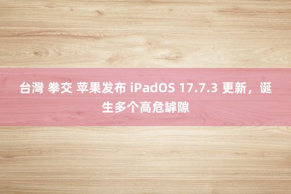 台灣 拳交 苹果发布 iPadOS 17.7.3 更新，诞生多个高危罅隙