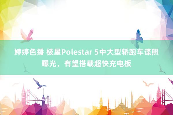 婷婷色播 极星Polestar 5中大型轿跑车谍照曝光，有望搭载超快充电板