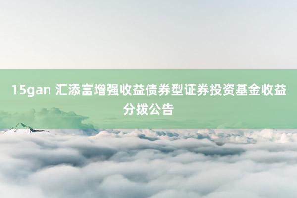 15gan 汇添富增强收益债券型证券投资基金收益分拨公告