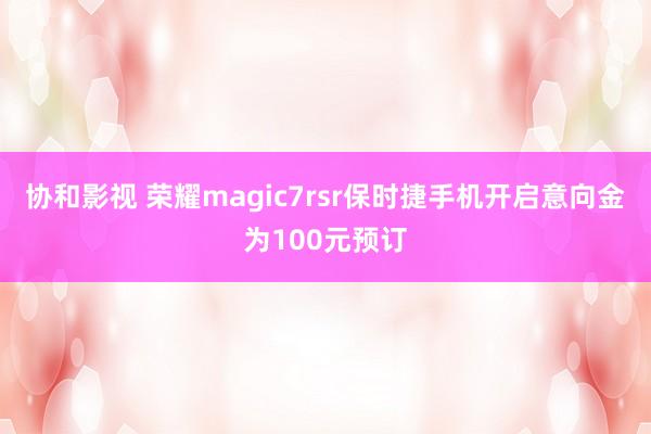 协和影视 荣耀magic7rsr保时捷手机开启意向金为100元预订