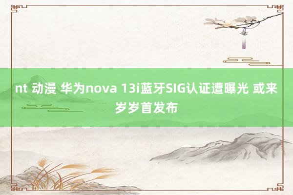 nt 动漫 华为nova 13i蓝牙SIG认证遭曝光 或来岁岁首发布