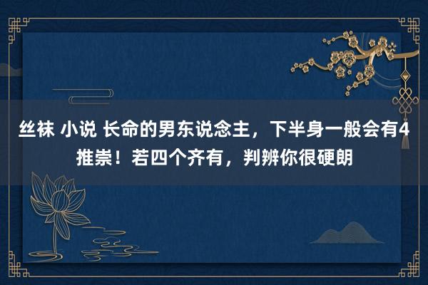 丝袜 小说 长命的男东说念主，下半身一般会有4推崇！若四个齐有，判辨你很硬朗