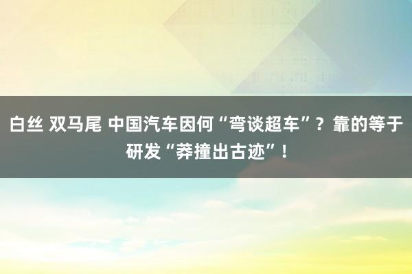 白丝 双马尾 中国汽车因何“弯谈超车”？靠的等于研发“莽撞出古迹”！