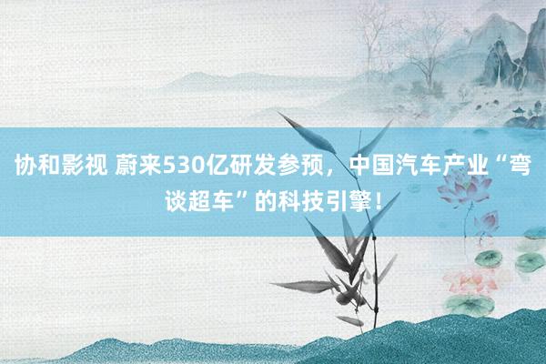 协和影视 蔚来530亿研发参预，中国汽车产业“弯谈超车”的科技引擎！