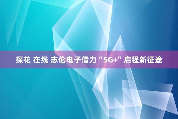 探花 在线 志伦电子借力“5G+”启程新征途