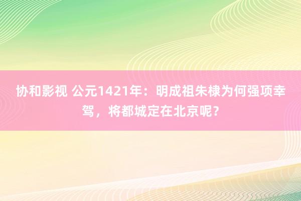 协和影视 公元1421年：明成祖朱棣为何强项幸驾，将都城定在北京呢？