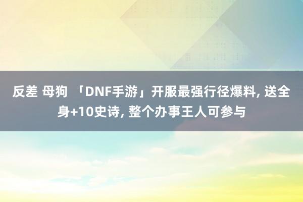 反差 母狗 「DNF手游」开服最强行径爆料， 送全身+10史诗， 整个办事王人可参与