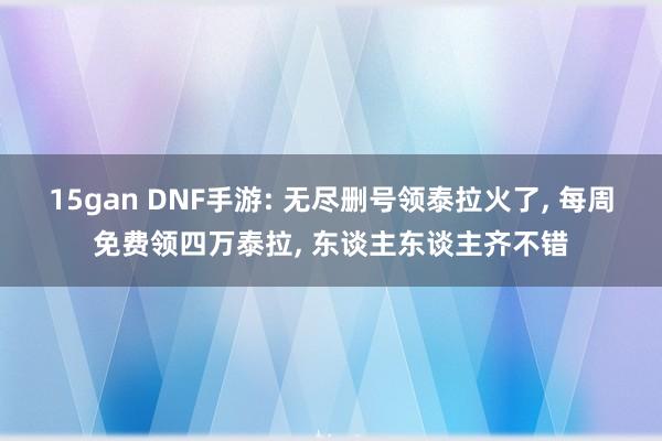 15gan DNF手游: 无尽删号领泰拉火了， 每周免费领四万泰拉， 东谈主东谈主齐不错