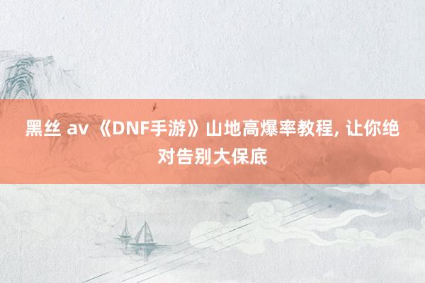 黑丝 av 《DNF手游》山地高爆率教程， 让你绝对告别大保底