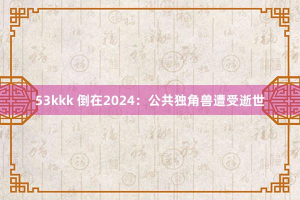 53kkk 倒在2024：公共独角兽遭受逝世