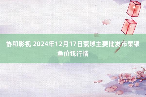 协和影视 2024年12月17日寰球主要批发市集银鱼价钱行情