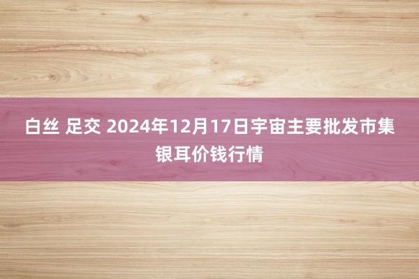 白丝 足交 2024年12月17日宇宙主要批发市集银耳价钱行情