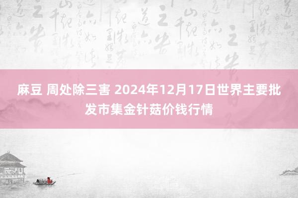 麻豆 周处除三害 2024年12月17日世界主要批发市集金针菇价钱行情