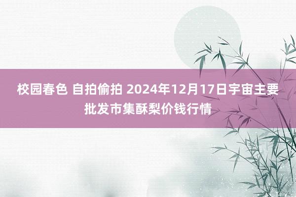 校园春色 自拍偷拍 2024年12月17日宇宙主要批发市集酥梨价钱行情